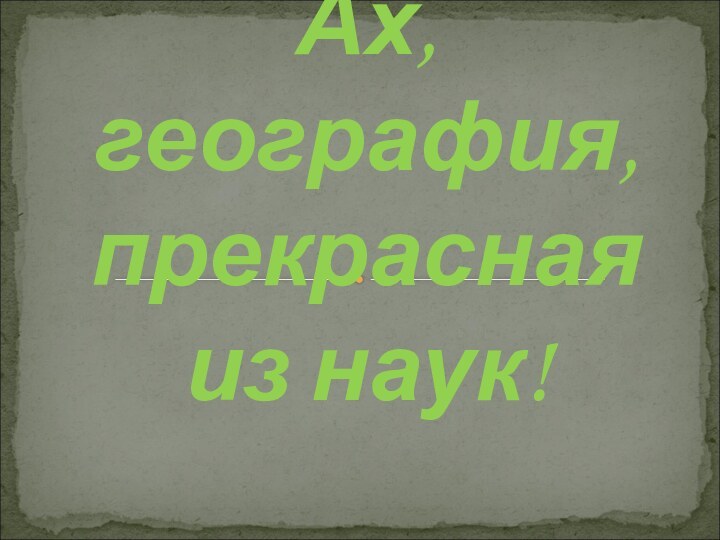 Ах, география,  прекрасная  из наук!