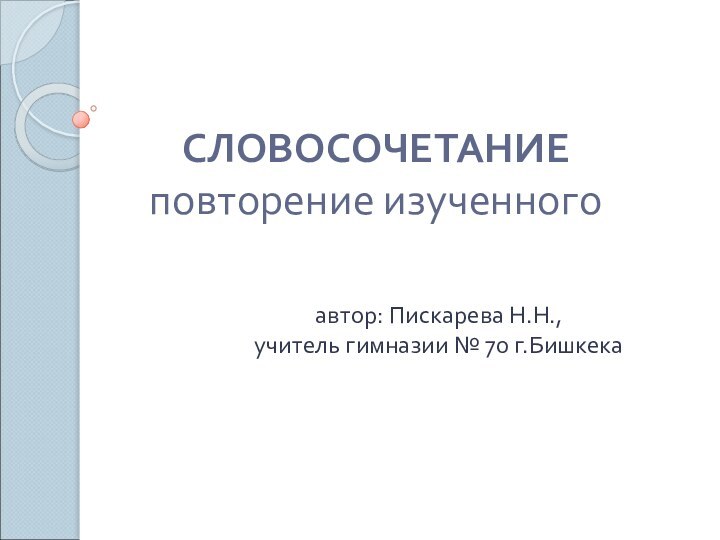 СЛОВОСОЧЕТАНИЕ повторение изученного автор: Пискарева Н.Н., учитель гимназии № 70 г.Бишкека