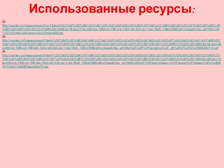 Использованные ресурсы:22. http://yandex.ru/images/search?p=1&text=%D1%81%D0%BE%D1%80%D0%BE%D0%BA%D0%BE%D0%B2%D1%8B%D0%B5%20%D1%80%D0%BE%D0%BA%D0%BE%D0%B2%D1%8B%D0%B5&fp=1&pos=51&uinfo=sw-1360-sh-768-ww-1343-wh-533-pd-1-wp-16x9_1360x768&rpt=simage&img_url=http%3A%2F%2Fmka-spb.narod.ru%2Ftvadv008.jpg23. http://yandex.ru/images/search?text=%D0%BD%D0%B8%D0%BA%D1%82%D0%BE%20%D0%BD%D0%B5%20%D0%B7%D0%B0%D0%B1%D1%8B%D1%82%20%D0%BD%D0%B8%D1%87%D1%82%D0%BE%20%D0%BD%D0%B5%20%D0%B7%D0%B0%D0%B1%D1%8B%D1%82%D0%BE&fp=0&pos=4&uinfo=sw-1360-sh-768-ww-1343-wh-533-pd-1-wp-16x9_1360x768&rpt=simage&img_url=http%3A%2F%2Fbestgif.su%2F_ph%2F37%2F2%2F906292172.gif24. http://yandex.ru/images/search?text=%D0%BD%D0%B8%D0%BA%D1%82%D0%BE%20%D0%BD%D0%B5%20%D0%B7%D0%B0%D0%B1%D1%8B%D1%82%20%D0%BD%D0%B8%D1%87%D1%82%D0%BE%20%D0%BD%D0%B5%20%D0%B7%D0%B0%D0%B1%D1%8B%D1%82%D0%BE&fp=0&pos=13&uinfo=sw-1360-sh-768-ww-1343-wh-533-pd-1-wp-16x9_1360x768&rpt=simage&img_url=http%3A%2F%2Fwap.mplaza.ru%2Fparser%2Fimages%2Fa1cdfa67977efc372bf0995ada39ba16.jpg