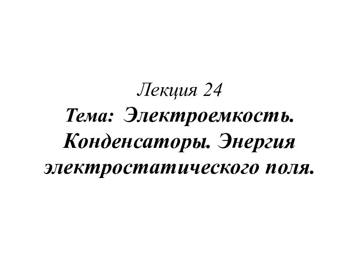 Лекция 24 Тема: Электроемкость. Конденсаторы. Энергия электростатического поля.