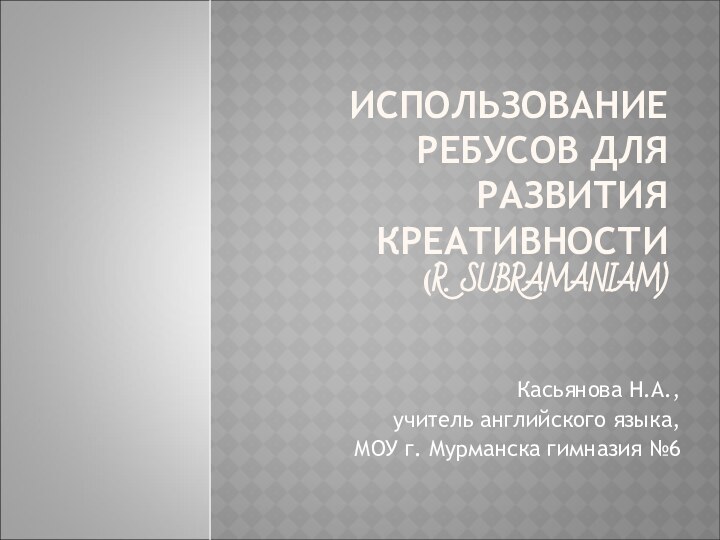 ИСПОЛЬЗОВАНИЕ РЕБУСОВ ДЛЯ РАЗВИТИЯ КРЕАТИВНОСТИ (R. SUBRAMANIAM)Касьянова Н.А.,учитель английского языка,МОУ г. Мурманска гимназия №6