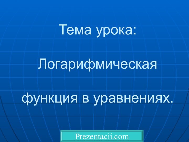 Тема урока:   Логарифмическая   функция в уравнениях.Prezentacii.com