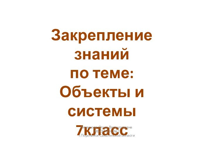 Закрепление знаний по теме: Объекты и системы7классЛитвинова Ольга Валентиновна МБОУ СОШ№2 г.Поронайск Сахалинской области