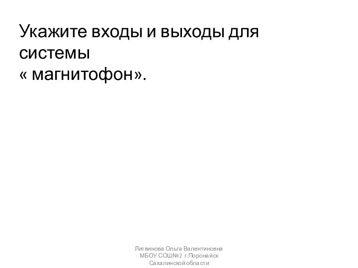 Укажите входы и выходы для системы« магнитофон». Литвинова Ольга Валентиновна МБОУ СОШ№2 г.Поронайск Сахалинской области