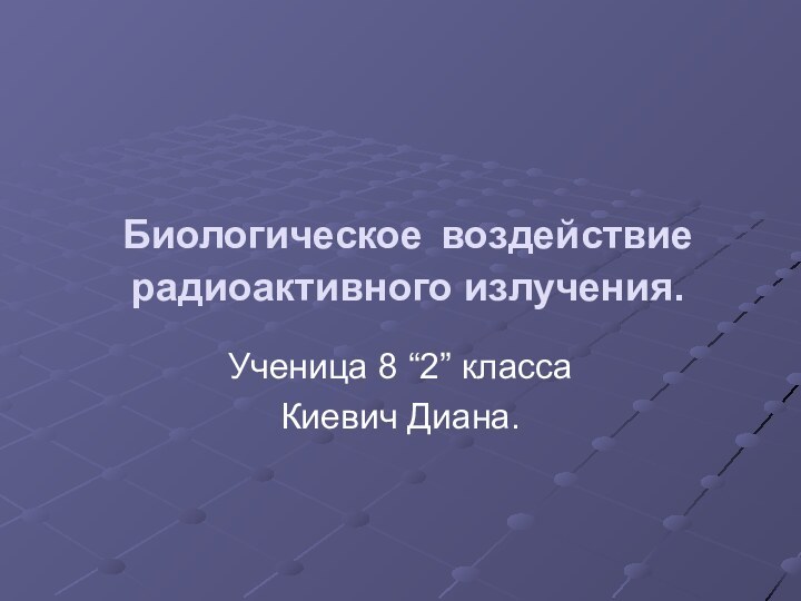 Биологическое воздействие радиоактивного излучения.Ученица 8 “2” классаКиевич Диана.