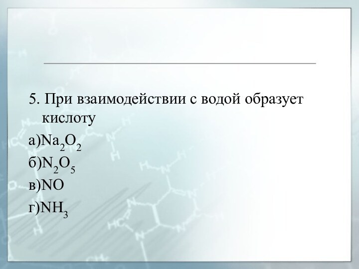 5. При взаимодействии с водой образует кислотуа)Na2O2б)N2O5в)NOг)NH3