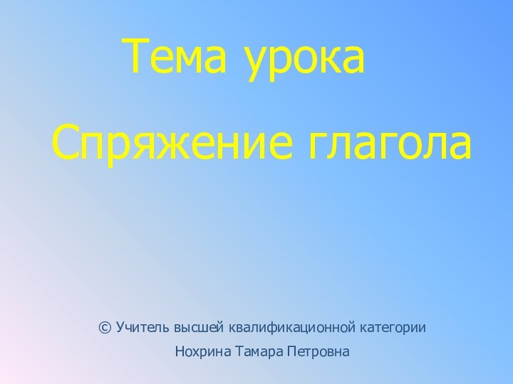 Тема урокаСпряжение глагола© Учитель высшей квалификационной категории Нохрина Тамара Петровна