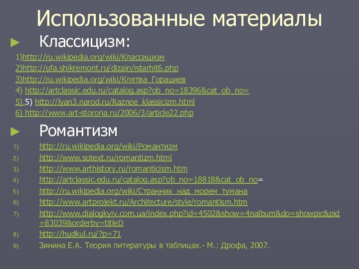 Использованные материалыКлассицизм: 1)http://ru.wikipedia.org/wiki/Классицизм2)http://ufa.shikremont.ru/dizain/istarhit6.php3)http://ru.wikipedia.org/wiki/Клятва_Горациев4) http://artclassic.edu.ru/catalog.asp?ob_no=18396&cat_ob_no=5) 5) http://lyan3.narod.ru/Raznoe_klassicizm.html6) http://www.art-storona.ru/2006/3/article22.phpРомантизмhttp://ru.wikipedia.org/wiki/Романтизмhttp://www.sotext.ru/romantizm.htmlhttp://www.arthistory.ru/romanticism.htmhttp://artclassic.edu.ru/catalog.asp?ob_no=18818&cat_ob_no=http://ru.wikipedia.org/wiki/Странник_над_морем_туманаhttp://www.artprojekt.ru/Architecture/style/romantism.htmhttp://www.dialogkyiv.com.ua/index.php?id=4502&show=4nalbum&do=showpic&pid=83039&orderby=titleDhttp://hudkul.ru/?p=71Зинина Е.А. Теория литературы в таблицах.- М.: Дрофа, 2007.