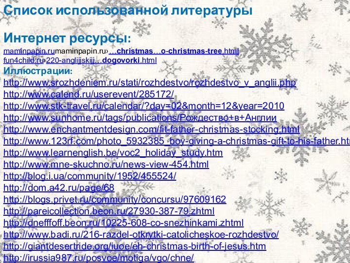Список использованной литературыИнтернет ресурсы:maminpapin.rumaminpapin.ru›…christmas…o-christmas-tree.htmlfun4child.ru›220-anglijjskijj…dogovorki.htmlИллюстрации:http://www.srozhdeniem.ru/stati/rozhdestvo/rozhdestvo_v_anglii.php http://www.calend.ru/userevent/285172/ http://www.stk-travel.ru/calendar/?day=02&month=12&year=2010 http://www.sunhome.ru/tags/publications/Рождество+в+Англии http://www.enchantmentdesign.com/fit-father-christmas-stocking.html http://www.123rf.com/photo_5932385_boy-giving-a-christmas-gift-to-his-father.html http://www.learnenglish.be/voc2_holiday_study.htm http://www.mne-skuchno.ru/news-view-454.html http://blog.i.ua/community/1952/455524/