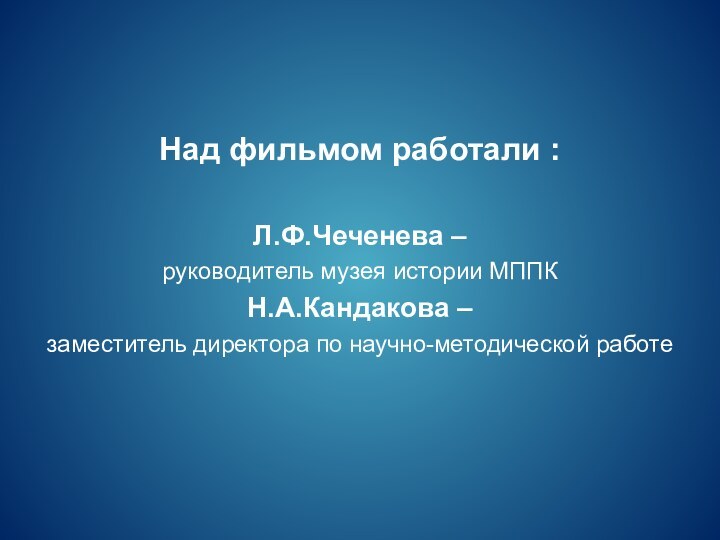 Над фильмом работали :Л.Ф.Чеченева –руководитель музея истории МППКН.А.Кандакова –заместитель директора по научно-методической работе