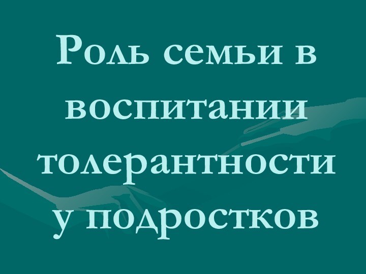 Роль семьи в воспитании  толерантности  у подростков