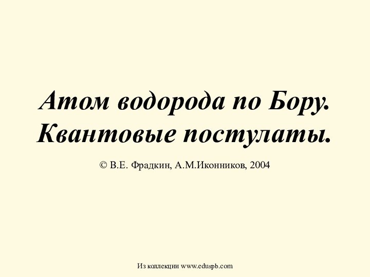 Атом водорода по Бору. Квантовые постулаты.© В.Е. Фрадкин, А.М.Иконников, 2004Из коллекции www.eduspb.com