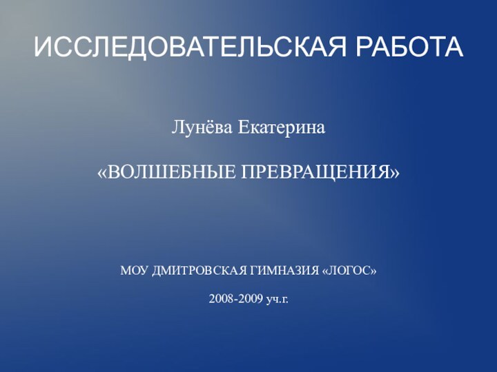 ИССЛЕДОВАТЕЛЬСКАЯ РАБОТАЛунёва Екатерина«ВОЛШЕБНЫЕ ПРЕВРАЩЕНИЯ»МОУ ДМИТРОВСКАЯ ГИМНАЗИЯ «ЛОГОС»2008-2009 уч.г.