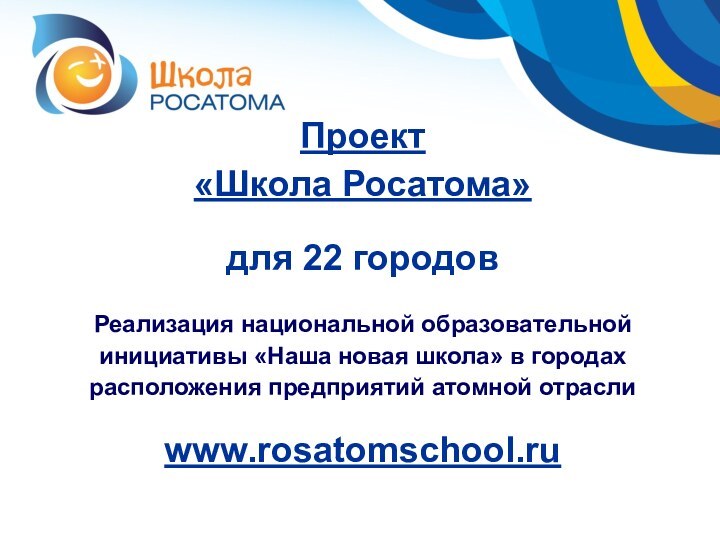 Проект «Школа Росатома»для 22 городовРеализация национальной образовательной инициативы «Наша новая школа» в