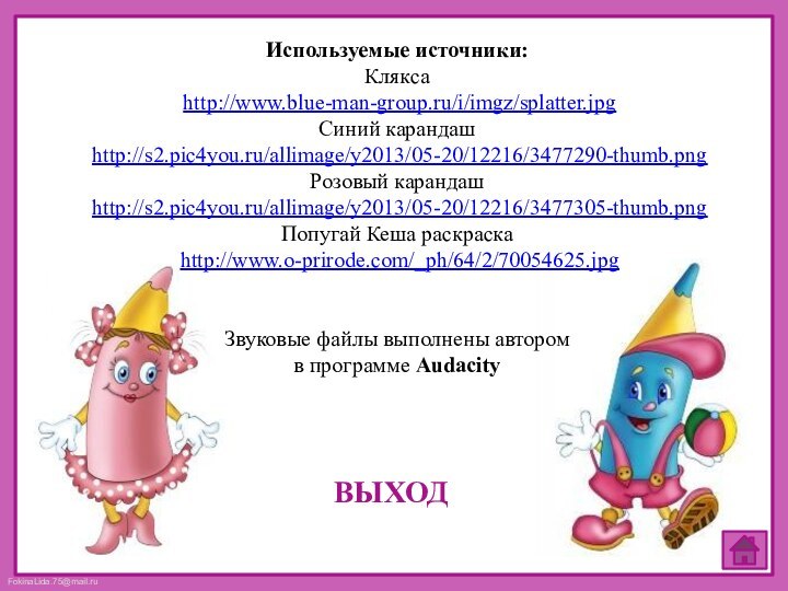 ВЫХОДИспользуемые источники:Клякса http://www.blue-man-group.ru/i/imgz/splatter.jpgСиний карандаш http://s2.pic4you.ru/allimage/y2013/05-20/12216/3477290-thumb.pngРозовый карандаш http://s2.pic4you.ru/allimage/y2013/05-20/12216/3477305-thumb.pngПопугай Кеша раскраска http://www.o-prirode.com/_ph/64/2/70054625.jpgЗвуковые файлы выполнены автором в программе Audacity