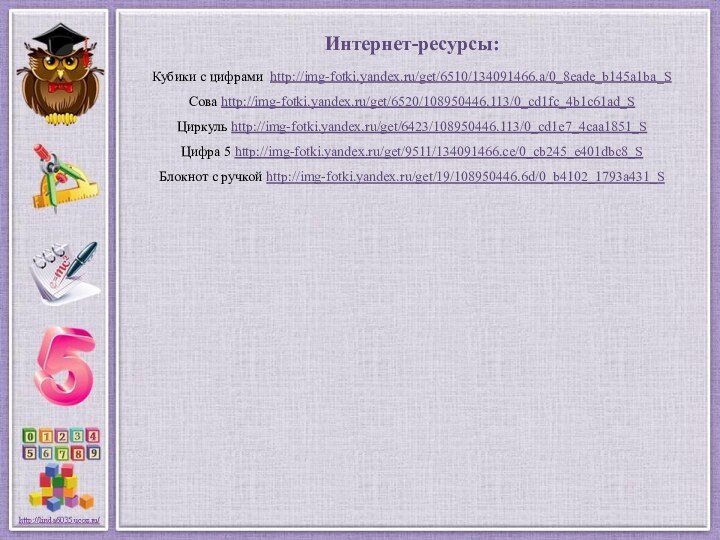 Интернет-ресурсы:Кубики с цифрами http://img-fotki.yandex.ru/get/6510/134091466.a/0_8eade_b145a1ba_S Сова http://img-fotki.yandex.ru/get/6520/108950446.113/0_cd1fc_4b1c61ad_S Циркуль http://img-fotki.yandex.ru/get/6423/108950446.113/0_cd1e7_4caa1851_S Цифра 5 http://img-fotki.yandex.ru/get/9511/134091466.ce/0_cb245_e401dbc8_S Блокнот с ручкой http://img-fotki.yandex.ru/get/19/108950446.6d/0_b4102_1793a431_S