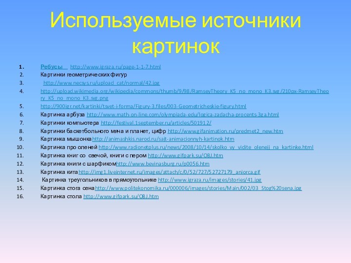 Используемые источники картинокРебусы   http://www.igraza.ru/page-1-1-7.htmlКартинки геометрических фигур http://www.necsys.ru/upload_cat/normal/42.jpghttp://upload.wikimedia.org/wikipedia/commons/thumb/9/98/RamseyTheory_K5_no_mono_K3.svg/210px-RamseyTheory_K5_no_mono_K3.svg.pnghttp:///kartinki/tsvet-i-forma/Figury-3.files/003-Geometricheskie-figury.htmlКартинка арбуза http://www.math-on-line.com/olympiada-edu/logica-zadacha-procents-3ga.htmlКартинки компьютера