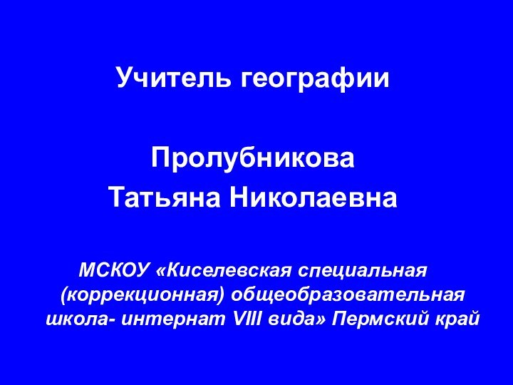 Учитель географии Пролубникова Татьяна НиколаевнаМСКОУ «Киселевская специальная (коррекционная) общеобразовательная школа- интернат VIII вида» Пермский край