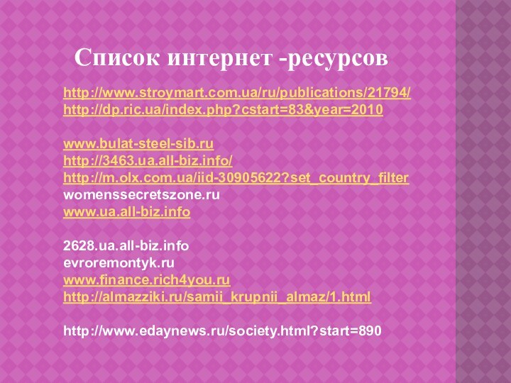 Список интернет -ресурсовhttp://www.stroymart.com.ua/ru/publications/21794/http://dp.ric.ua/index.php?cstart=83&year=2010www.bulat-steel-sib.ruhttp://3463.ua.all-biz.info/http://m.olx.com.ua/iid-30905622?set_country_filterwomenssecretszone.ruwww.ua.all-biz.info2628.ua.all-biz.infoevroremontyk.ruwww.finance.rich4you.ruhttp://almazziki.ru/samii_krupnii_almaz/1.htmlhttp://www.edaynews.ru/society.html?start=890