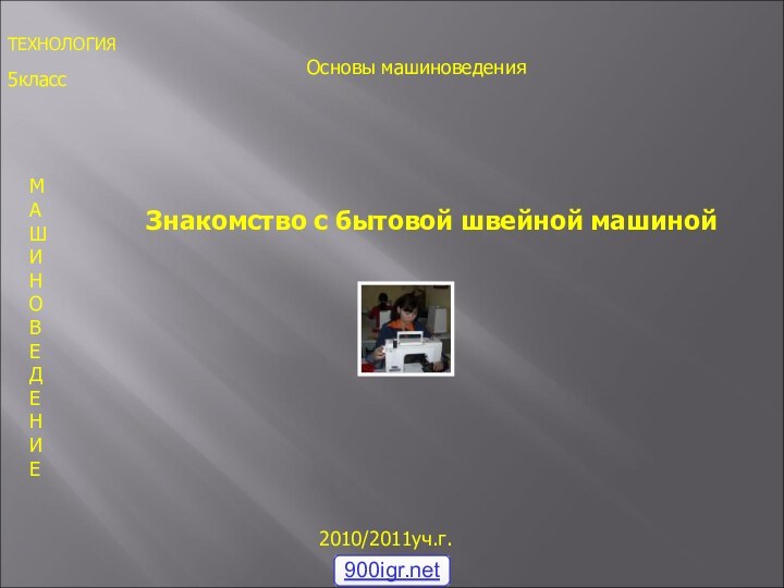 5класс2010/2011уч.г.МАШИНОВЕДЕНИЕ Знакомство с бытовой швейной машинойТЕХНОЛОГИЯОсновы машиноведения