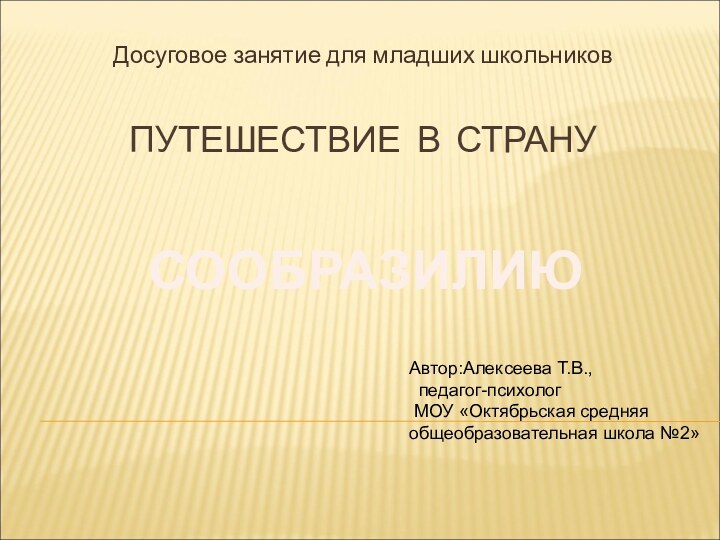 ПУТЕШЕСТВИЕ В СТРАНУДосуговое занятие для младших школьниковСООБРАЗИЛИЮАвтор:Алексеева Т.В., педагог-психолог МОУ «Октябрьская средняя общеобразовательная школа №2»