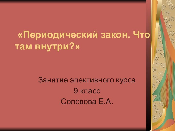 «Периодический закон. Что там внутри?»Занятие элективного курса9 классСоловова Е.А.