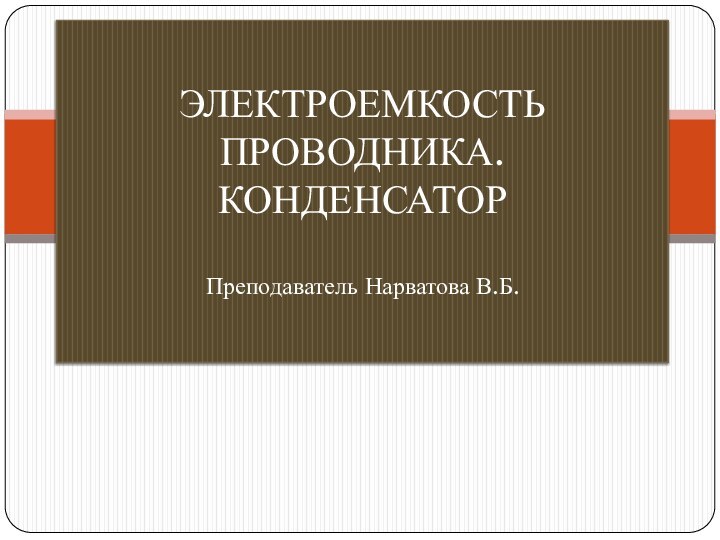 ЭЛЕКТРОЕМКОСТЬ ПРОВОДНИКА. КОНДЕНСАТОР  Преподаватель Нарватова В.Б.