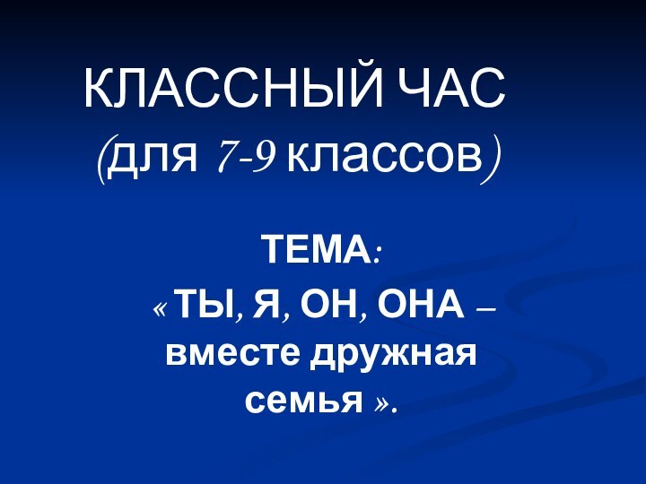 КЛАССНЫЙ ЧАС (для 7-9 классов)ТЕМА: « ТЫ, Я, ОН, ОНА – вместе дружная семья ».