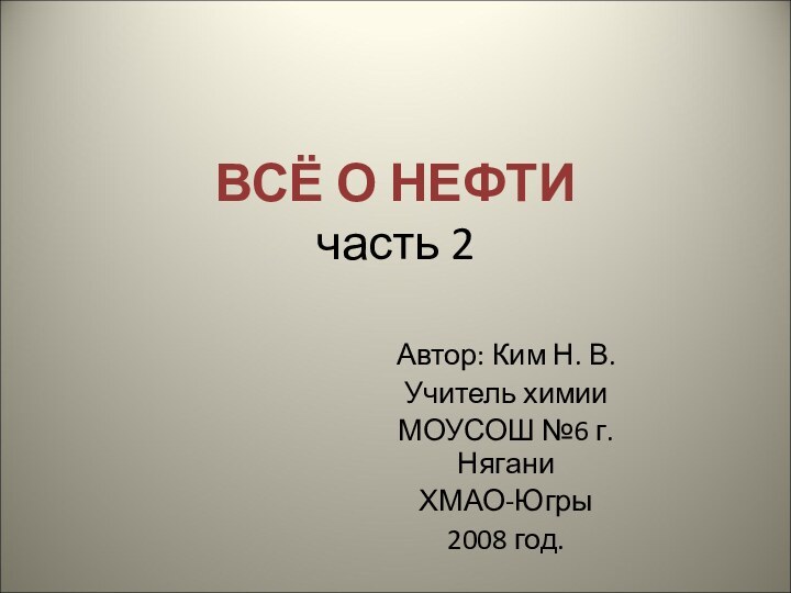 ВСЁ О НЕФТИ часть 2Автор: Ким Н. В.Учитель химии МОУСОШ №6 г. НяганиХМАО-Югры2008 год.