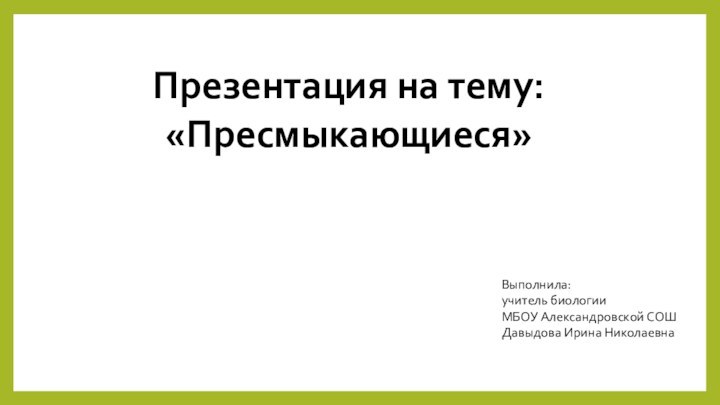 Презентация на тему: «Пресмыкающиеся»Выполнила:учитель биологииМБОУ Александровской СОШДавыдова Ирина Николаевна