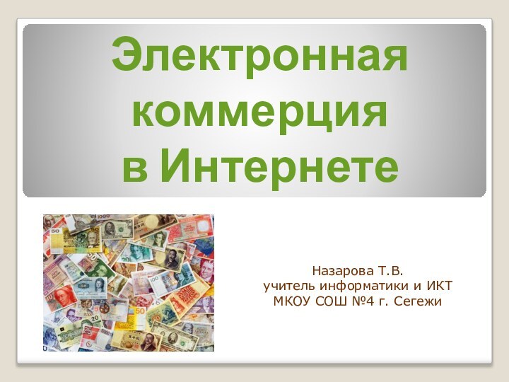 Электронная  коммерция  в ИнтернетеНазарова Т.В.учитель информатики и ИКТМКОУ СОШ №4 г. Сегежи