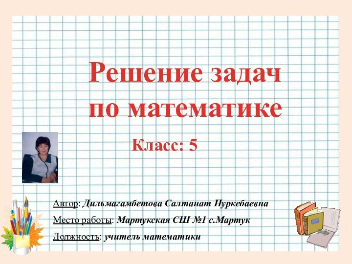 Автор: Дильмагамбетова Салтанат НуркебаевнаМесто работы: Мартукская СШ №1 с.МартукДолжность: учитель математикиРешение задач по математике Класс: 5