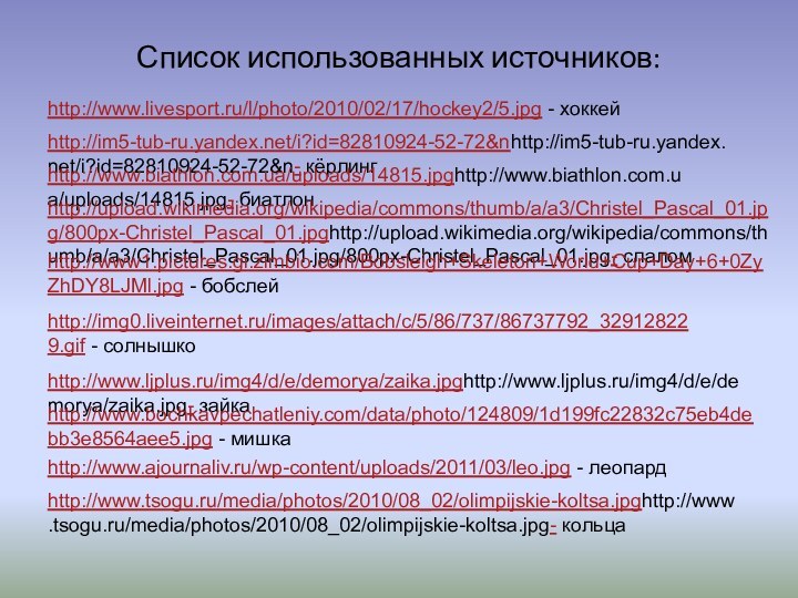 Список использованных источников:http://im5-tub-ru.yandex.net/i?id=82810924-52-72&nhttp://im5-tub-ru.yandex.net/i?id=82810924-52-72&n- кёрлингhttp://www.biathlon.com.ua/uploads/14815.jpghttp://www.biathlon.com.ua/uploads/14815.jpg- биатлонhttp://upload.wikimedia.org/wikipedia/commons/thumb/a/a3/Christel_Pascal_01.jpg/800px-Christel_Pascal_01.jpghttp://upload.wikimedia.org/wikipedia/commons/thumb/a/a3/Christel_Pascal_01.jpg/800px-Christel_Pascal_01.jpg- слаломhttp://www.tsogu.ru/media/photos/2010/08_02/olimpijskie-koltsa.jpghttp://www.tsogu.ru/media/photos/2010/08_02/olimpijskie-koltsa.jpg- кольцаhttp://img0.liveinternet.ru/images/attach/c/5/86/737/86737792_329128229.gif - солнышкоhttp://www.ljplus.ru/img4/d/e/demorya/zaika.jpghttp://www.ljplus.ru/img4/d/e/demorya/zaika.jpg- зайкаhttp://www.bochkavpechatleniy.com/data/photo/124809/1d199fc22832c75eb4debb3e8564aee5.jpg - мишкаhttp://www.ajournaliv.ru/wp-content/uploads/2011/03/leo.jpg