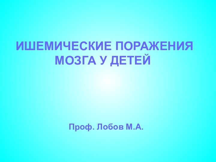 ИШЕМИЧЕСКИЕ ПОРАЖЕНИЯ МОЗГА У ДЕТЕЙ Проф. Лобов М.А.