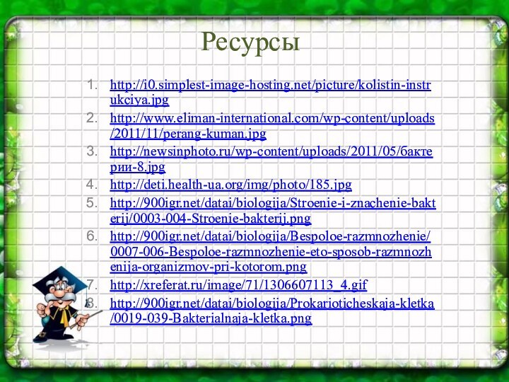 Ресурсы http://i0.simplest-image-hosting.net/picture/kolistin-instrukciya.jpghttp://www.eliman-international.com/wp-content/uploads/2011/11/perang-kuman.jpghttp://newsinphoto.ru/wp-content/uploads/2011/05/бактерии-8.jpghttp://deti.health-ua.org/img/photo/185.jpghttp:///datai/biologija/Stroenie-i-znachenie-bakterij/0003-004-Stroenie-bakterij.pnghttp:///datai/biologija/Bespoloe-razmnozhenie/0007-006-Bespoloe-razmnozhenie-eto-sposob-razmnozhenija-organizmov-pri-kotorom.pnghttp://xreferat.ru/image/71/1306607113_4.gifhttp:///datai/biologija/Prokarioticheskaja-kletka/0019-039-Bakterialnaja-kletka.png