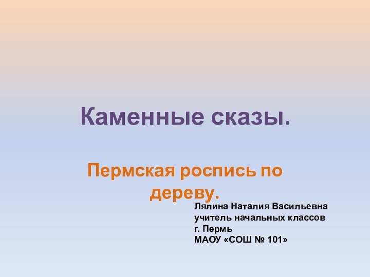 Каменные сказы.Пермская роспись по дереву.Лялина Наталия Васильевнаучитель начальных классовг. ПермьМАОУ «СОШ № 101»