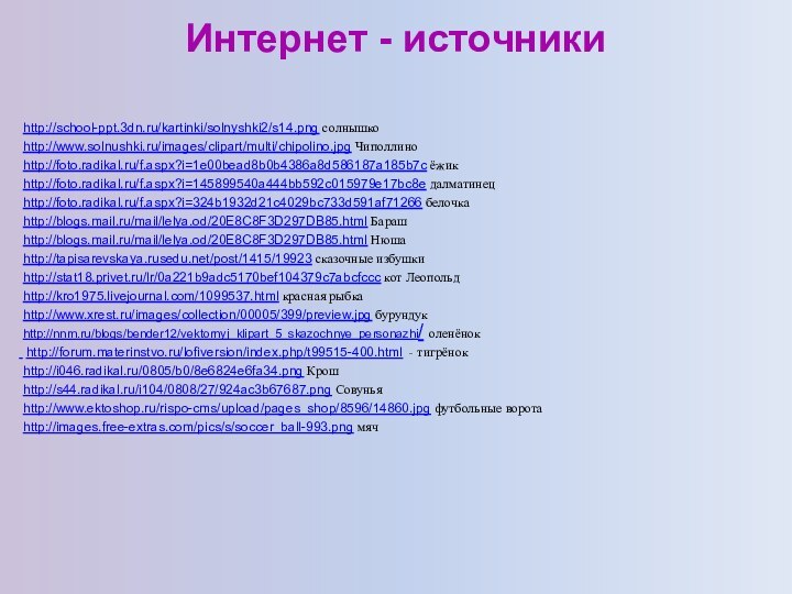 http://blogs.mail.ru/mail/lelya.od/20E8C8F3D297DB85.html Барашhttp://blogs.mail.ru/mail/lelya.od/20E8C8F3D297DB85.html Нюшаhttp://tapisarevskaya.rusedu.net/post/1415/19923 сказочные избушкиИнтернет - источникиhttp://kro1975.livejournal.com/1099537.html красная рыбка http://forum.materinstvo.ru/lofiversion/index.php/t99515-400.html - тигрёнокhttp://stat18.privet.ru/lr/0a221b9adc5170bef104379c7abcfccc