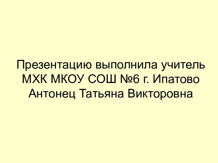 Презентацию выполнила учитель МХК МКОУ СОШ №6 г. Ипатово Антонец Татьяна Викторовна