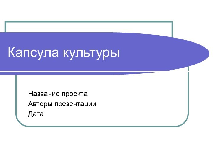 Капсула культуры Название проектаАвторы презентацииДата