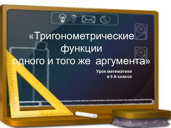 «Тригонометрические функции одного и того же аргумента»Урок математики в 9 А классе