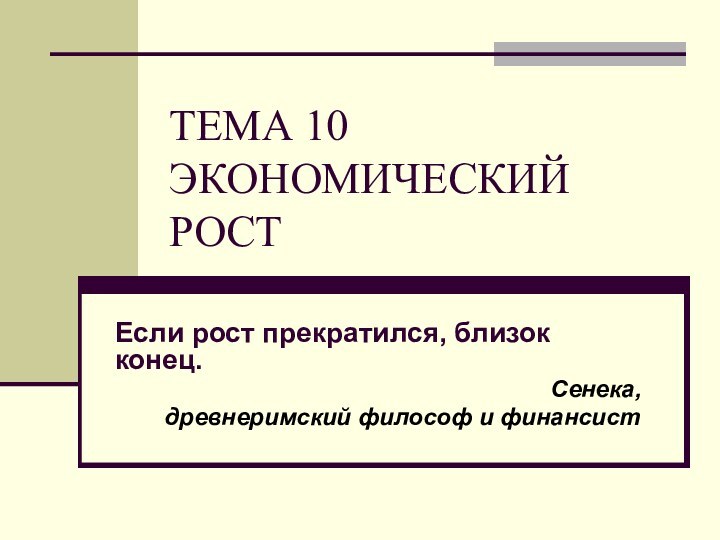 ТЕМА 10 ЭКОНОМИЧЕСКИЙ РОСТ Если рост прекратился, близок конец.Сенека, древнеримский философ и финансист