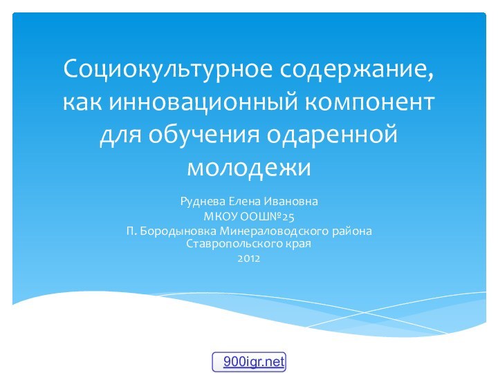 Социокультурное содержание, как инновационный компонент для обучения одаренной молодежиРуднева Елена ИвановнаМКОУ ООШ№25П.