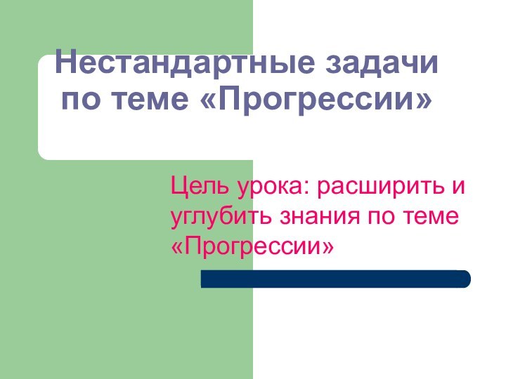 Нестандартные задачи по теме «Прогрессии»Цель урока: расширить и углубить знания по теме «Прогрессии»