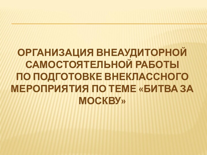 ОРГАНИЗАЦИЯ ВНЕАУДИТОРНОЙ САМОСТОЯТЕЛЬНОЙ РАБОТЫПО ПОДГОТОВКЕ ВНЕКЛАССНОГО МЕРОПРИЯТИЯ ПО ТЕМЕ «БИТВА ЗА МОСКВУ»