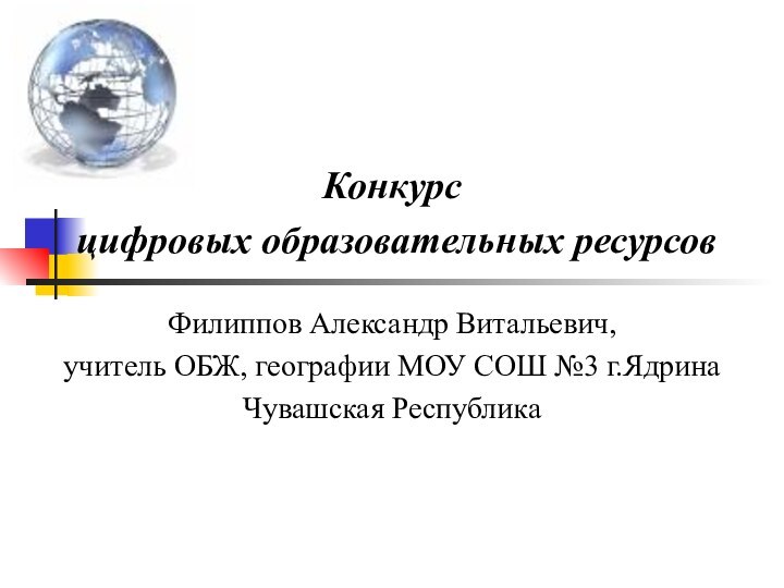 Конкурс цифровых образовательных ресурсовФилиппов Александр Витальевич, учитель ОБЖ, географии МОУ СОШ №3 г.ЯдринаЧувашская Республика