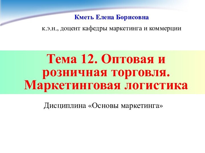 Тема 12. Оптовая и розничная торговля. Маркетинговая логистикаДисциплина «Основы маркетинга»Кметь Елена Борисовнак.э.н.,