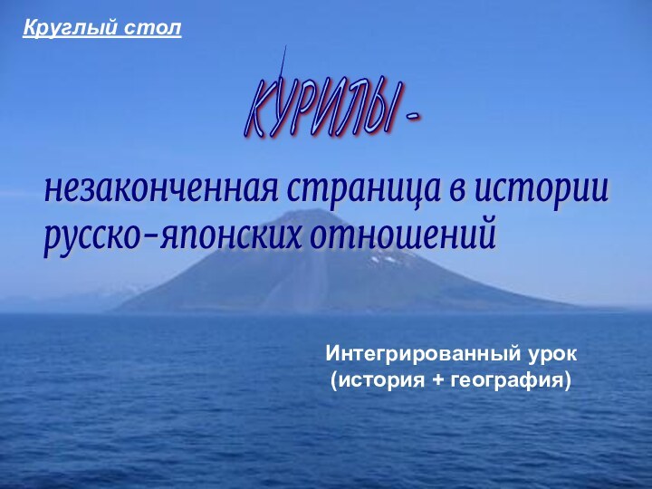 КУРИЛЫ -незаконченная страница в истории  русско-японских отношенийИнтегрированный урок (история + география)Круглый стол