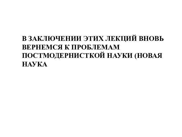 В ЗАКЛЮЧЕНИИ ЭТИХ ЛЕКЦИЙ ВНОВЬ ВЕРНЕМСЯ К ПРОБЛЕМАМ ПОСТМОДЕРНИСТКОЙ НАУКИ (НОВАЯ НАУКА