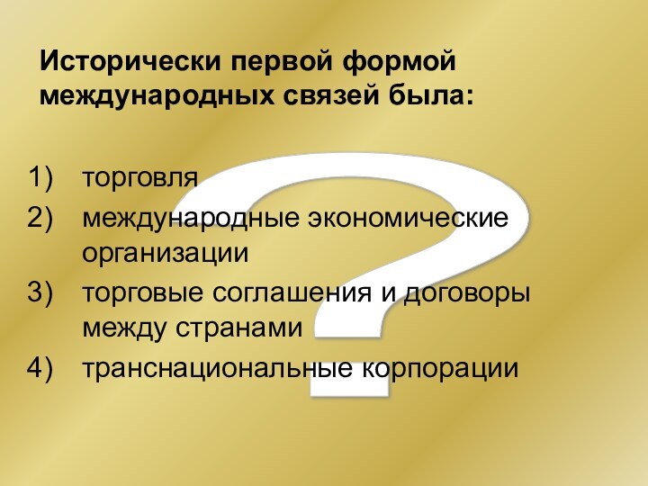 ? Исторически первой формой международных связей была:торговлямеждународные экономические организацииторговые соглашения и договоры между странамитранснациональные корпорации