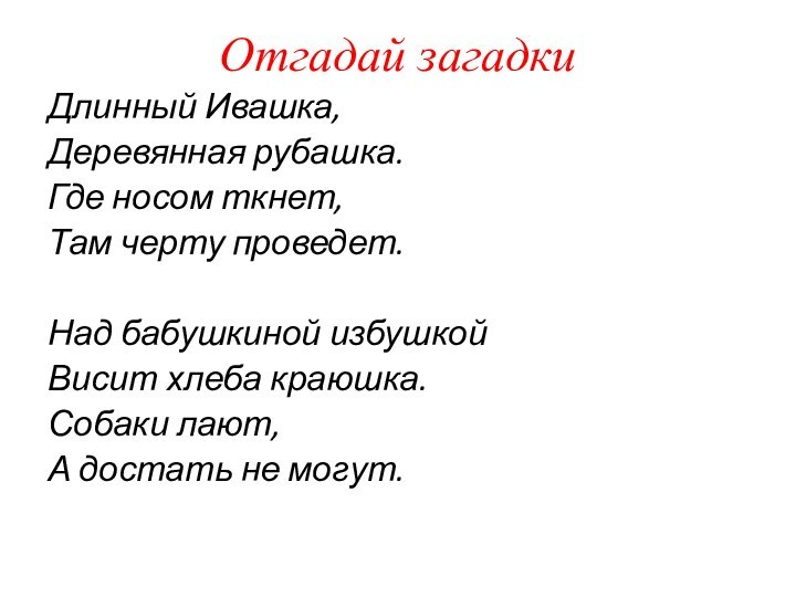 Отгадай загадкиДлинный Ивашка,Деревянная рубашка.Где носом ткнет,Там черту проведет.Над бабушкиной избушкойВисит хлеба краюшка.Собаки лают,А достать не могут.